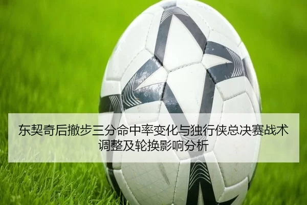 东契奇后撤步三分命中率变化与独行侠总决赛战术调整及轮换影响分析