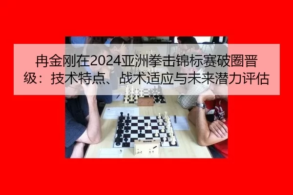 冉金刚在2024亚洲拳击锦标赛破圈晋级：技术特点、战术适应与未来潜力评估